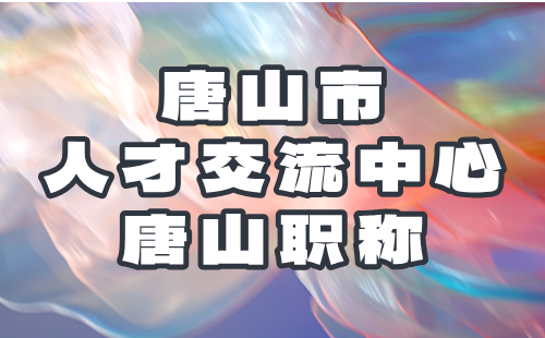 唐山市人才交流中心关于2024年度流动人员高、中级职称评审的通知