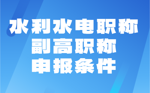 【水利水电职称】2024年副高职称申报条件：水利工程专业职称协助